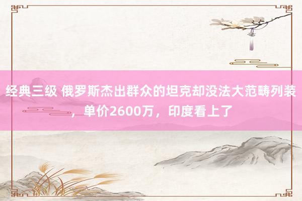 经典三级 俄罗斯杰出群众的坦克却没法大范畴列装，单价2600万，印度看上了