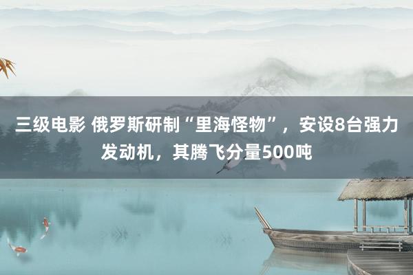 三级电影 俄罗斯研制“里海怪物”，安设8台强力发动机，其腾飞分量500吨