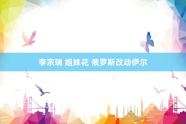 李宗瑞 姐妹花 俄罗斯改动伊尔
