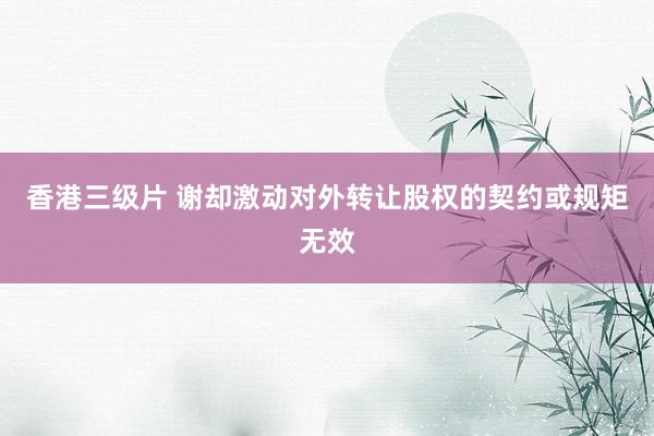 香港三级片 谢却激动对外转让股权的契约或规矩无效