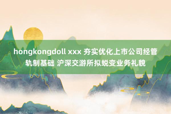 hongkongdoll xxx 夯实优化上市公司经管轨制基础 沪深交游所拟蜕变业务礼貌