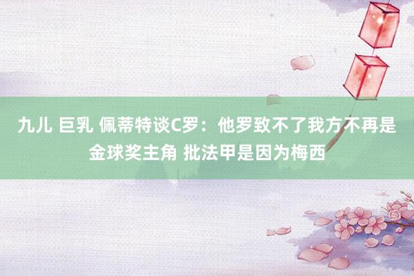 九儿 巨乳 佩蒂特谈C罗:他罗致不了我方不再是金球奖主角 批法甲是因为梅西