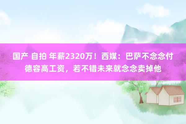 国产 自拍 年薪2320万！西媒：巴萨不念念付德容高工资，若不错未来就念念卖掉他