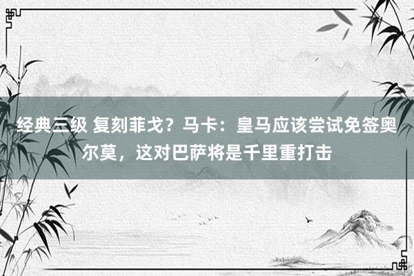 经典三级 复刻菲戈？马卡：皇马应该尝试免签奥尔莫，这对巴萨将是千里重打击