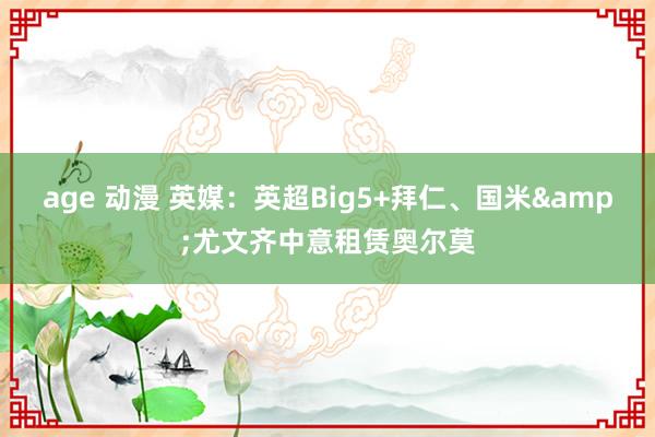 age 动漫 英媒：英超Big5+拜仁、国米&尤文齐中意租赁奥尔莫