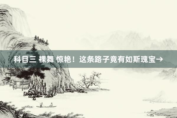 科目三 裸舞 惊艳！这条路子竟有如斯瑰宝→