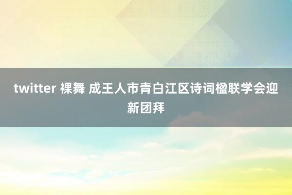 twitter 裸舞 成王人市青白江区诗词楹联学会迎新团拜