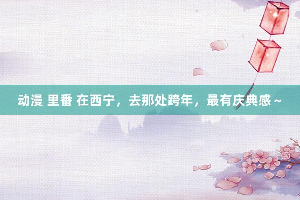 动漫 里番 在西宁，去那处跨年，最有庆典感～