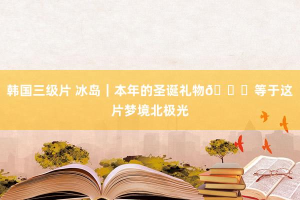 韩国三级片 冰岛|本年的圣诞礼物🎁等于这片梦境北极光
