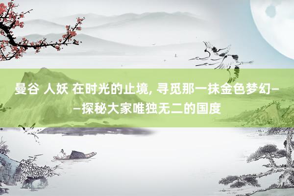 曼谷 人妖 在时光的止境， 寻觅那一抹金色梦幻——探秘大家唯独无二的国度
