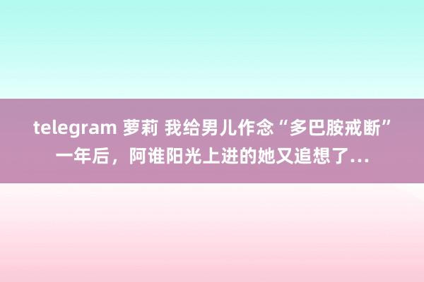 telegram 萝莉 我给男儿作念“多巴胺戒断”一年后，阿谁阳光上进的她又追想了…