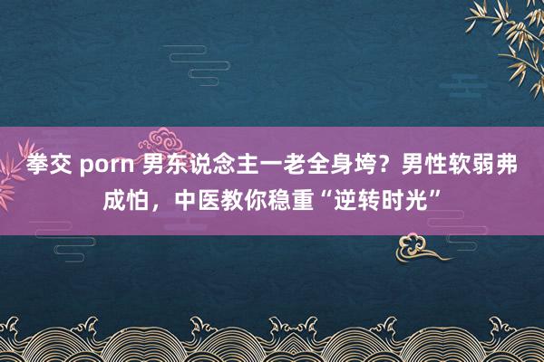 拳交 porn 男东说念主一老全身垮？男性软弱弗成怕，中医教你稳重“逆转时光”