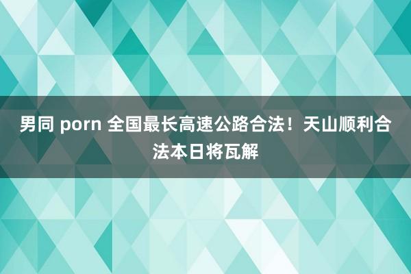 男同 porn 全国最长高速公路合法！天山顺利合法本日将瓦解