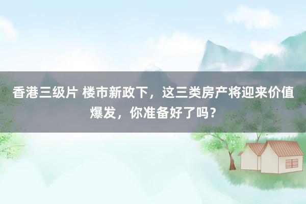 香港三级片 楼市新政下，这三类房产将迎来价值爆发，你准备好了吗？