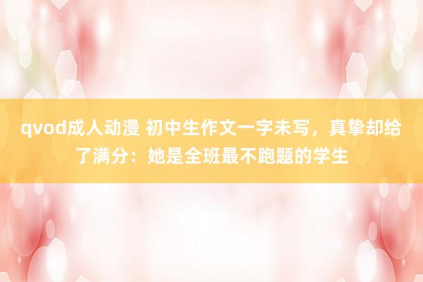 qvod成人动漫 初中生作文一字未写，真挚却给了满分：她是全班最不跑题的学生