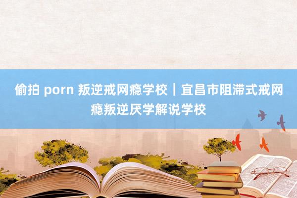 偷拍 porn 叛逆戒网瘾学校｜宜昌市阻滞式戒网瘾叛逆厌学解说学校