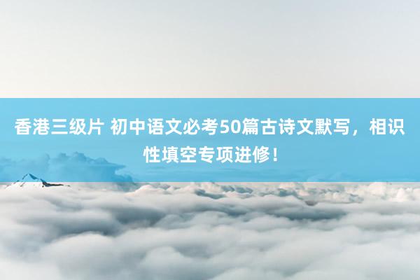 香港三级片 初中语文必考50篇古诗文默写，相识性填空专项进修！