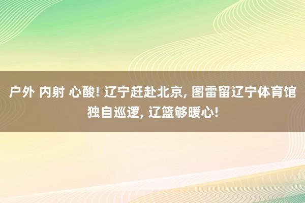 户外 内射 心酸! 辽宁赶赴北京， 图雷留辽宁体育馆独自巡逻， 辽篮够暖心!