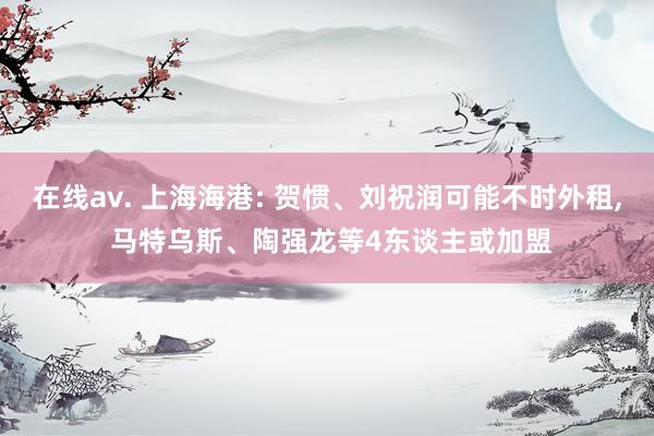 在线av. 上海海港: 贺惯、刘祝润可能不时外租， 马特乌斯、陶强龙等4东谈主或加盟