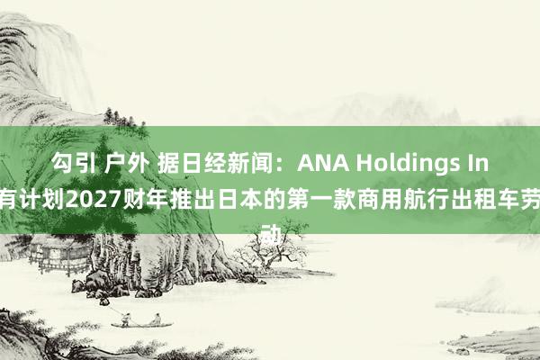 勾引 户外 据日经新闻：ANA Holdings Inc.有计划2027财年推出日本的第一款商用航行出租车劳动