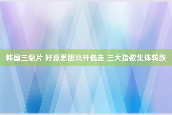 韩国三级片 好意思股高开低走 三大指数集体转跌