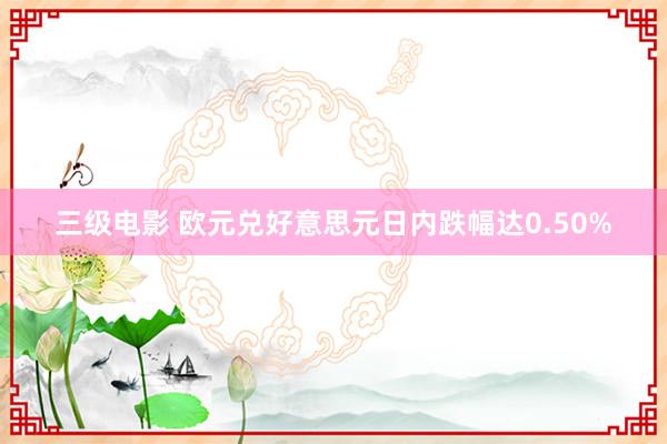 三级电影 欧元兑好意思元日内跌幅达0.50%