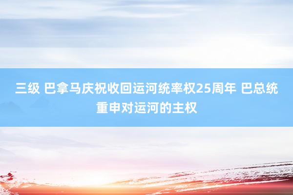 三级 巴拿马庆祝收回运河统率权25周年 巴总统重申对运河的主权