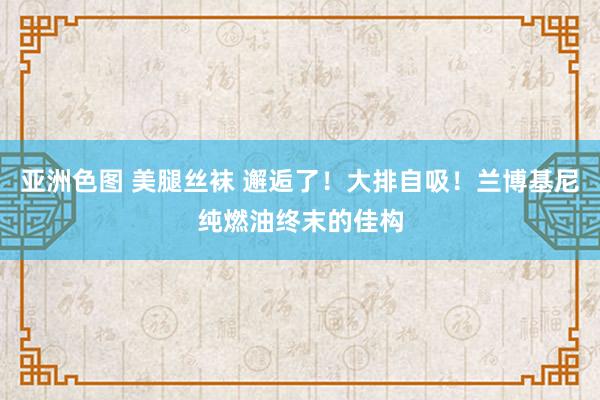 亚洲色图 美腿丝袜 邂逅了！大排自吸！兰博基尼纯燃油终末的佳构