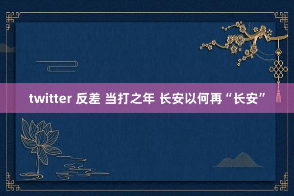 twitter 反差 当打之年 长安以何再“长安”