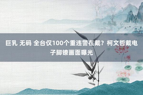 巨乳 无码 全台仅100个重违警在戴？柯文哲戴电子脚镣画面曝光