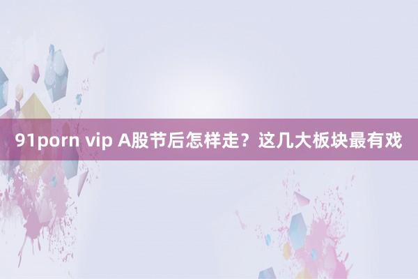 91porn vip A股节后怎样走？这几大板块最有戏