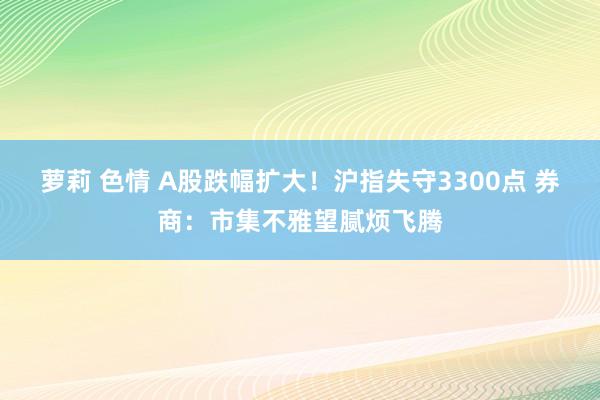 萝莉 色情 A股跌幅扩大！沪指失守3300点 券商：市集不雅望腻烦飞腾