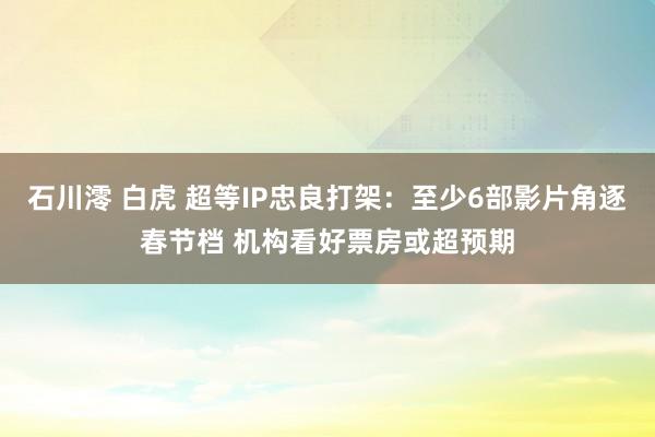 石川澪 白虎 超等IP忠良打架：至少6部影片角逐春节档 机构看好票房或超预期