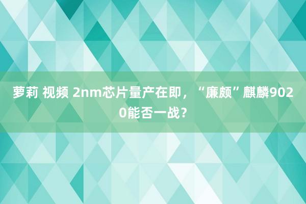 萝莉 视频 2nm芯片量产在即，“廉颇”麒麟9020能否一战？