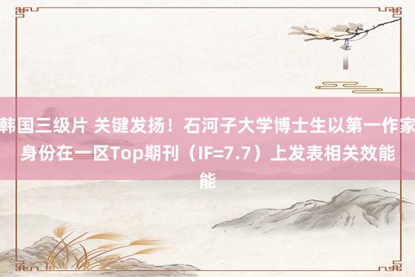 韩国三级片 关键发扬！石河子大学博士生以第一作家身份在一区Top期刊（IF=7.7）上发表相关效能