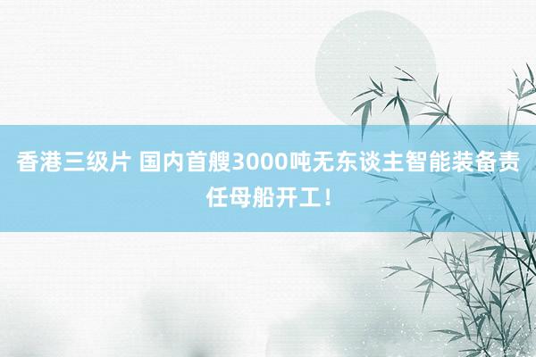 香港三级片 国内首艘3000吨无东谈主智能装备责任母船开工！