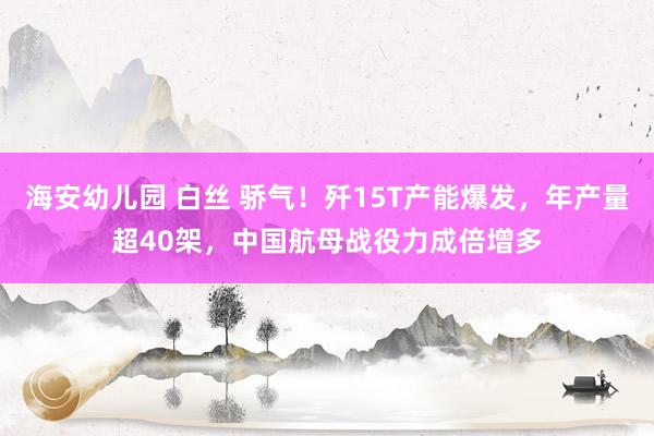 海安幼儿园 白丝 骄气！歼15T产能爆发，年产量超40架，中国航母战役力成倍增多