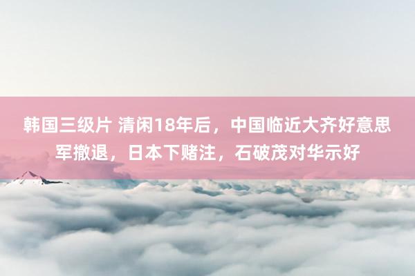 韩国三级片 清闲18年后，中国临近大齐好意思军撤退，日本下赌注，石破茂对华示好