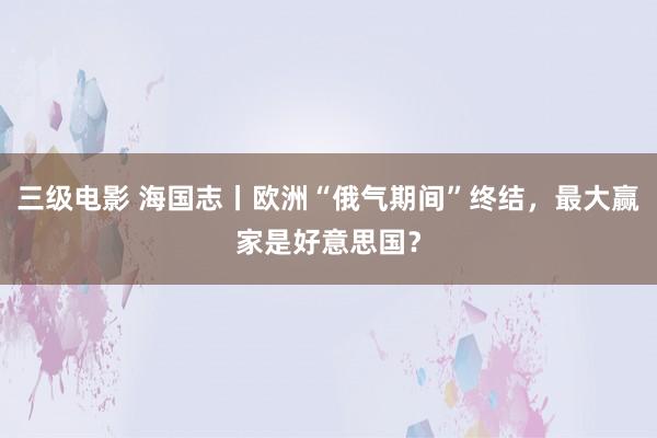 三级电影 海国志丨欧洲“俄气期间”终结，最大赢家是好意思国？