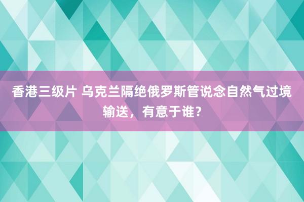 香港三级片 乌克兰隔绝俄罗斯管说念自然气过境输送，有意于谁？