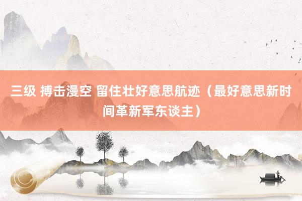 三级 搏击漫空 留住壮好意思航迹（最好意思新时间革新军东谈主）
