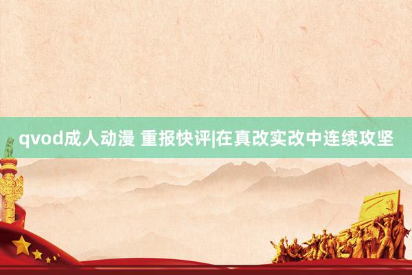 qvod成人动漫 重报快评|在真改实改中连续攻坚