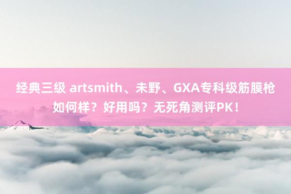 经典三级 artsmith、未野、GXA专科级筋膜枪如何样？好用吗？无死角测评PK！