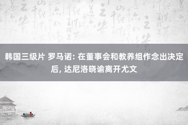 韩国三级片 罗马诺: 在董事会和教养组作念出决定后， 达尼洛晓谕离开尤文