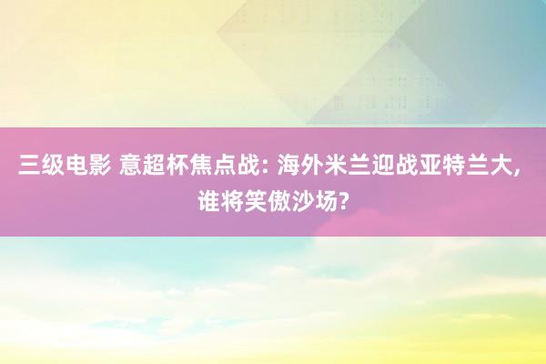 三级电影 意超杯焦点战: 海外米兰迎战亚特兰大， 谁将笑傲沙场?