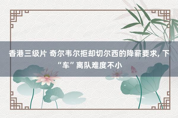 香港三级片 奇尔韦尔拒却切尔西的降薪要求， 下“车”离队难度不小