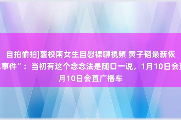 自拍偷拍]藝校兩女生自慰裸聊視頻 黄子韬最新恢复“送车事件”：当初有这个念念法是随口一说，1月10日会直广播车