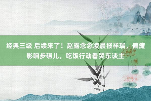经典三级 后续来了！赵露念念凌晨报祥瑞，偏瘫影响步碾儿，吃饭行动看哭东谈主