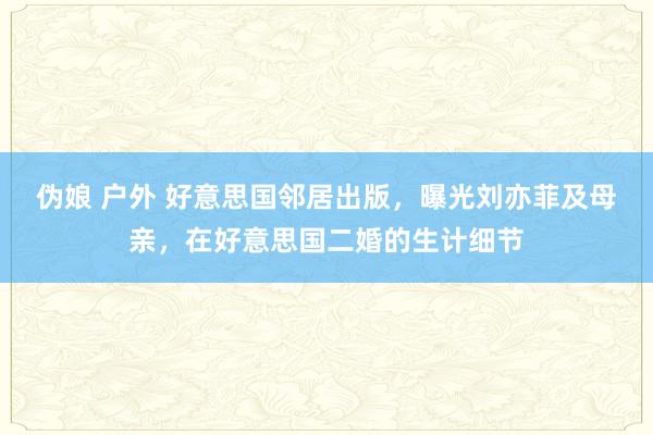 伪娘 户外 好意思国邻居出版，曝光刘亦菲及母亲，在好意思国二婚的生计细节