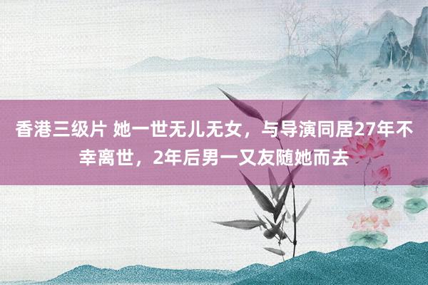 香港三级片 她一世无儿无女，与导演同居27年不幸离世，2年后男一又友随她而去